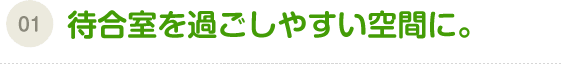 （01）待合室を過ごしやすい空間に。
