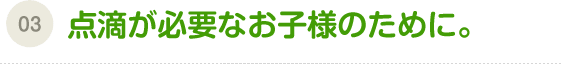 （03）点滴が必要なお子様のために。